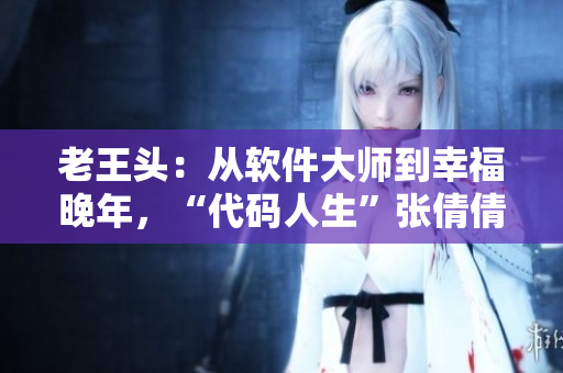 老王頭：從軟件大師到幸福晚年，“代碼人生”張倩倩的傳奇故事