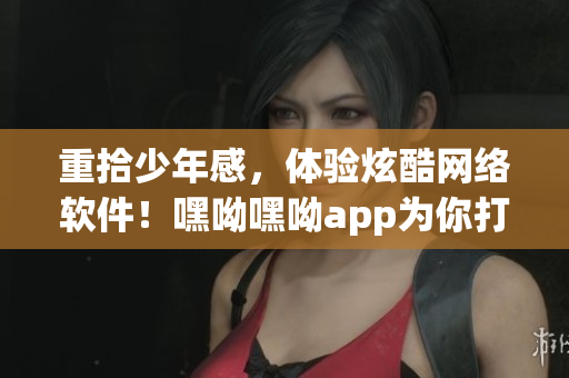 重拾少年感，體驗(yàn)炫酷網(wǎng)絡(luò)軟件！嘿呦嘿呦app為你打造
