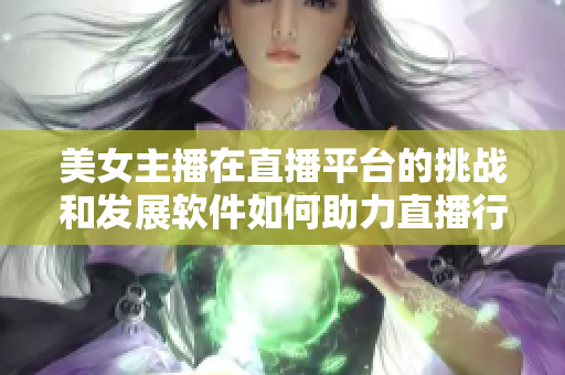 美女主播在直播平臺的挑戰(zhàn)和發(fā)展軟件如何助力直播行業(yè)創(chuàng)新