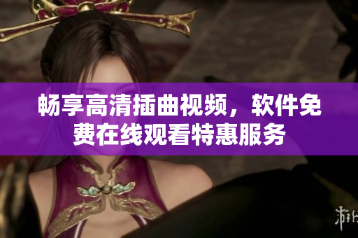 暢享高清插曲視頻，軟件免費在線觀看特惠服務
