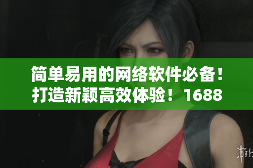 簡單易用的網絡軟件必備！打造新穎高效體驗！1688入口網頁版新版發布啦！