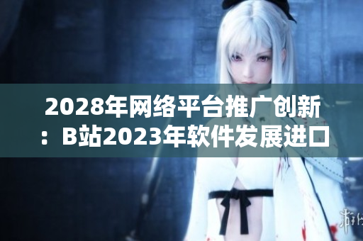 2028年網絡平臺推廣創新：B站2023年軟件發展進口解析