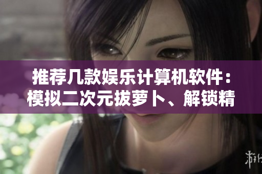 推薦幾款娛樂計算機軟件：模擬二次元拔蘿卜、解鎖精彩游戲新玩法