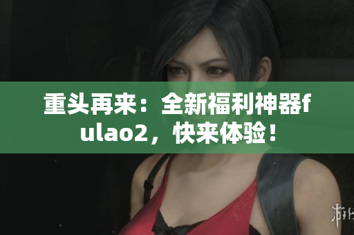 重頭再來：全新福利神器fulao2，快來體驗！