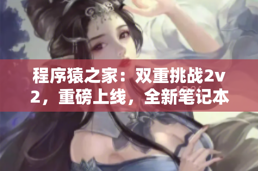 程序猿之家：雙重挑戰2v2，重磅上線，全新筆記本