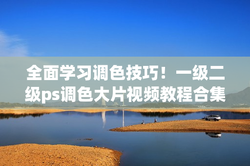 全面學習調色技巧！一級二級ps調色大片視頻教程合集推薦
