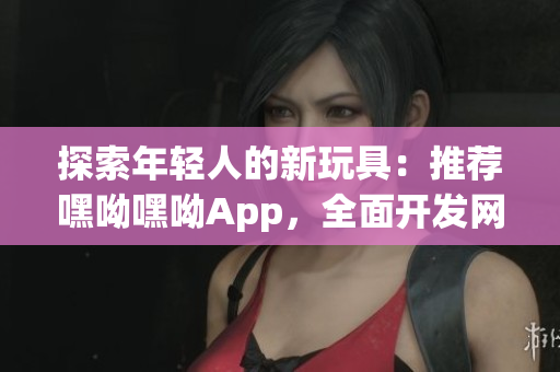 探索年輕人的新玩具：推薦嘿呦嘿呦App，全面開發網絡互動新體驗