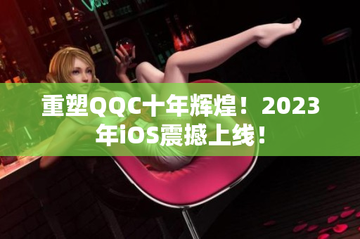 重塑QQC十年輝煌！2023年iOS震撼上線！
