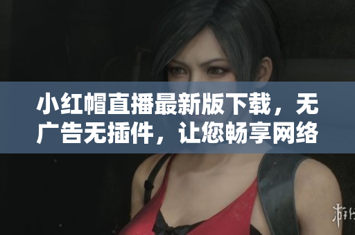 小紅帽直播最新版下載，無廣告無插件，讓您暢享網(wǎng)絡(luò)軟件帶來的精彩體驗(yàn)