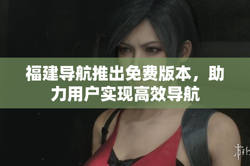 福建導航推出免費版本，助力用戶實現高效導航