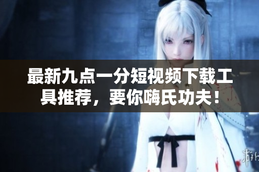 最新九點一分短視頻下載工具推薦，要你嗨氏功夫！