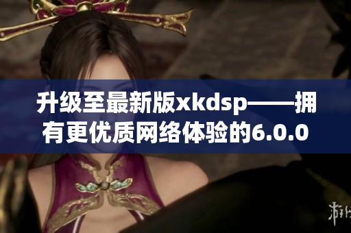 升級至最新版xkdsp——擁有更優質網絡體驗的6.0.0apk