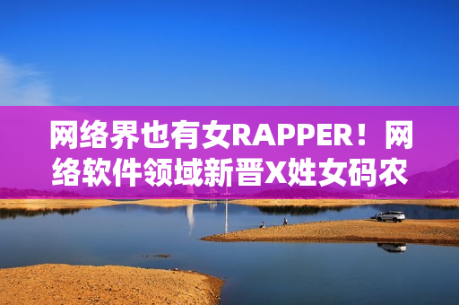 網絡界也有女RAPPER！網絡軟件領域新晉X姓女碼農首次亮相！
