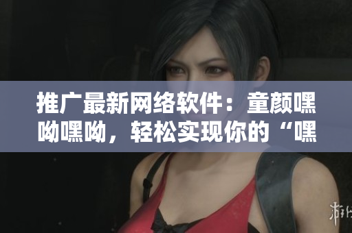 推廣最新網絡軟件：童顏嘿呦嘿呦，輕松實現你的“嘿呦”夢想