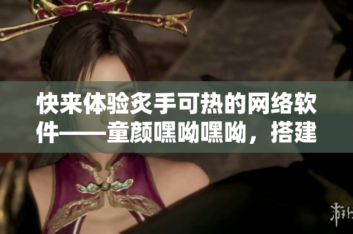 快來體驗(yàn)炙手可熱的網(wǎng)絡(luò)軟件——童顏嘿呦嘿呦，搭建你的全新互聯(lián)網(wǎng)生態(tài)