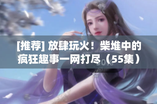 [推薦] 放肆玩火！柴堆中的瘋狂趣事一網打盡（55集）