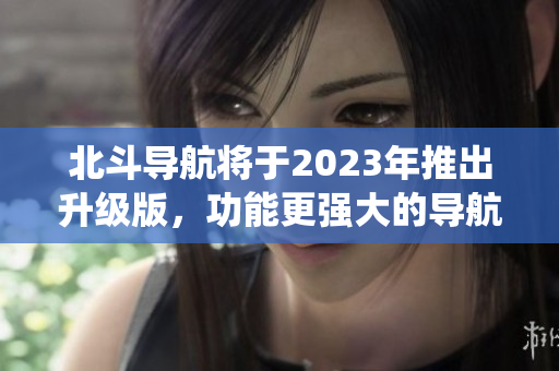 北斗導航將于2023年推出升級版，功能更強大的導航系統即將到來！