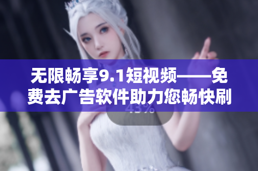 無限暢享9.1短視頻——免費去廣告軟件助力您暢快刷視頻