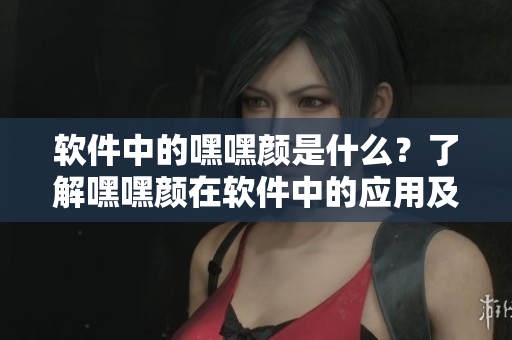 軟件中的嘿嘿顏是什么？了解嘿嘿顏在軟件中的應用及意義