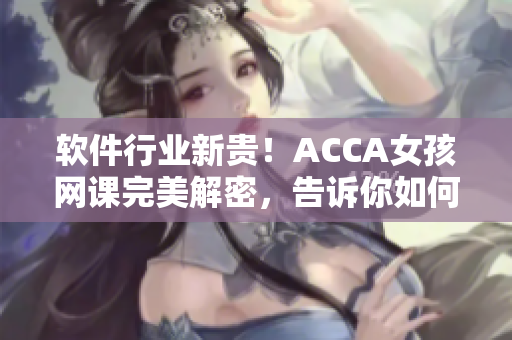 軟件行業新貴！ACCA女孩網課完美解密，告訴你如何利用軟件實現高效學習！