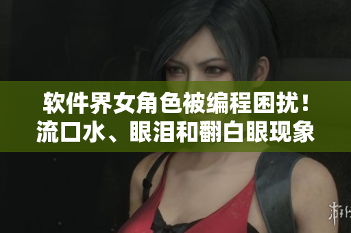 軟件界女角色被編程困擾！流口水、眼淚和翻白眼現象揭秘！