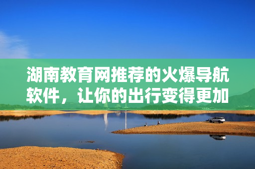 湖南教育網(wǎng)推薦的火爆導航軟件，讓你的出行變得更加便捷