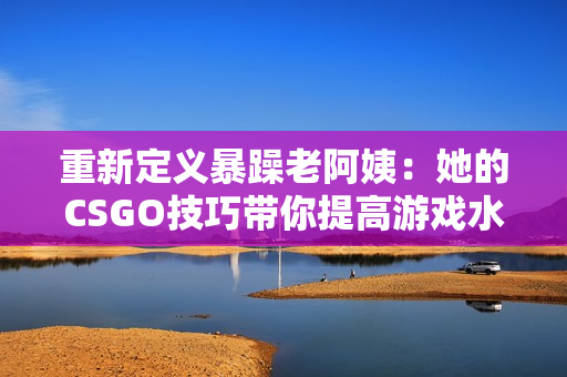 重新定義暴躁老阿姨：她的CSGO技巧帶你提高游戲水平！