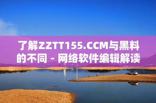 了解ZZTT155.CCM與黑料的不同－網絡軟件編輯解讀其區(qū)別
