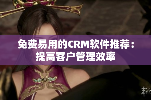 免費易用的CRM軟件推薦：提高客戶管理效率