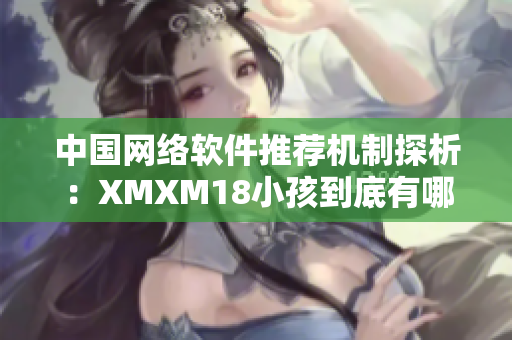 中國網絡軟件推薦機制探析:XMXM18小孩到底有哪些利弊? 中國網絡軟件推薦機制探析:XMXM18小孩到底有哪些利弊?