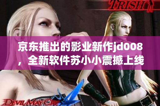 京東推出的影業新作jd008，全新軟件蘇小小震撼上線