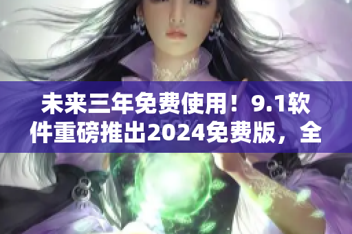 未來三年免費使用！9.1軟件重磅推出2024免費版，全方位升級體驗