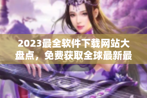 2023最全軟件下載網站大盤點，免費獲取全球最新最好軟件，歡迎收藏！