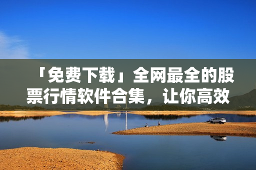 「免費下載」全網最全的股票行情軟件合集，讓你高效投資賺大錢