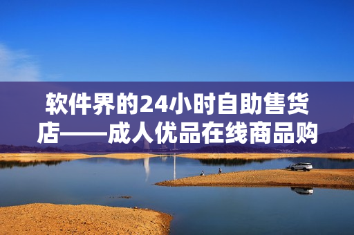 軟件界的24小時自助售貨店——成人優品在線商品購買體驗