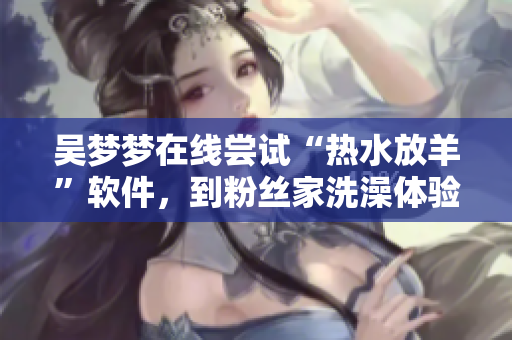 吳夢夢在線嘗試“熱水放羊”軟件，到粉絲家洗澡體驗頓時涼涼