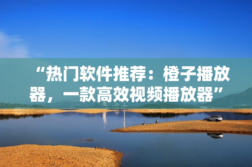 “熱門軟件推薦：橙子播放器，一款高效視頻播放器”