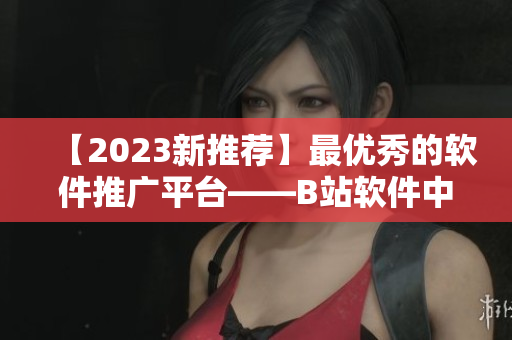 【2023新推薦】最優(yōu)秀的軟件推廣平臺(tái)——B站軟件中心