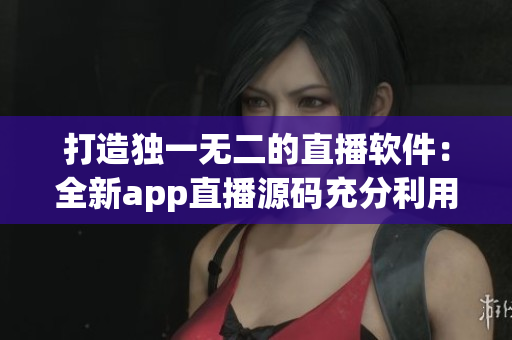 打造獨(dú)一無(wú)二的直播軟件：全新app直播源碼充分利用