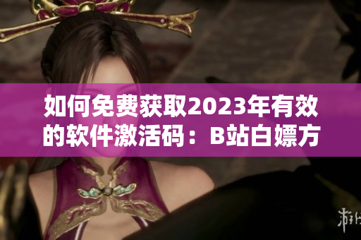 如何免費(fèi)獲取2023年有效的軟件激活碼：B站白嫖方法總結(jié)！