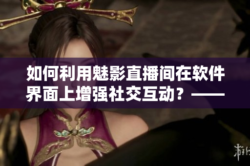 如何利用魅影直播間在軟件界面上增強社交互動？——了解b站直播的優點和好處