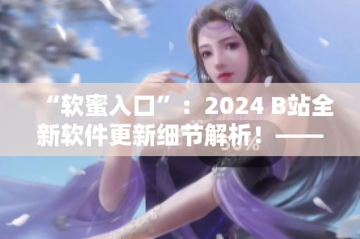 “軟蜜入口”：2024 B站全新軟件更新細(xì)節(jié)解析！——編輯小獨(dú)家報(bào)道