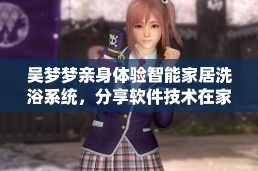 吳夢夢親身體驗智能家居洗浴系統(tǒng)，分享軟件技術(shù)在家居領(lǐng)域的應(yīng)用優(yōu)勢