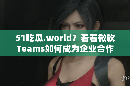 51吃瓜.world？看看微軟Teams如何成為企業(yè)合作的“第一選擇”