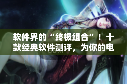 軟件界的“終極組合”！十款經典軟件測評，為你的電腦增色不少