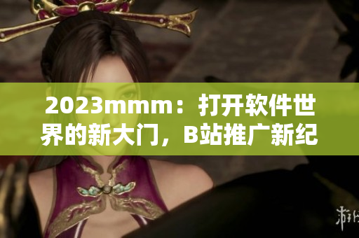 2023mmm：打開軟件世界的新大門，B站推廣新紀元來襲