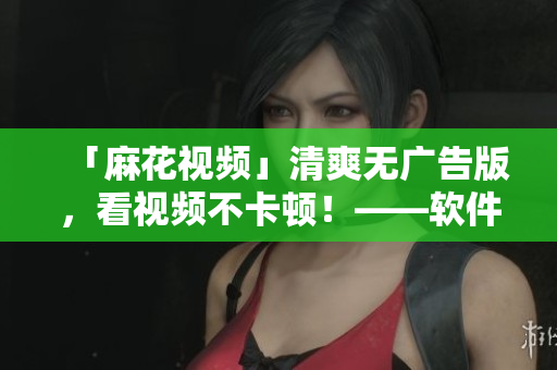 「麻花視頻」清爽無廣告版，看視頻不卡頓！——軟件相關文章