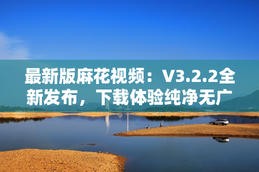 最新版麻花視頻：V3.2.2全新發布，下載體驗純凈無廣告！