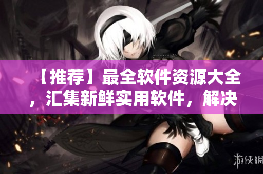 【推薦】最全軟件資源大全，匯集新鮮實(shí)用軟件，解決你的軟件需求！