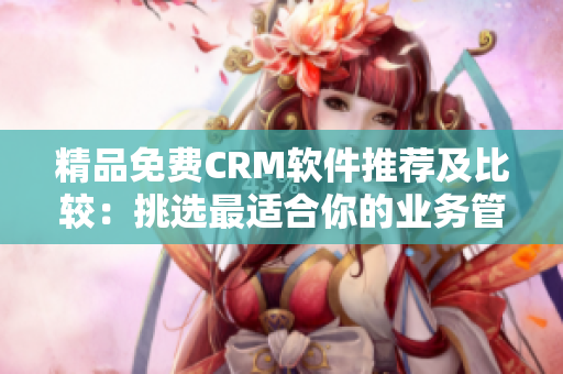 精品免費(fèi)CRM軟件推薦及比較：挑選最適合你的業(yè)務(wù)管理工具